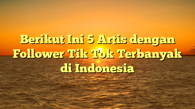 Berikut Ini 5 Artis dengan Follower Tik Tok Terbanyak di Indonesia