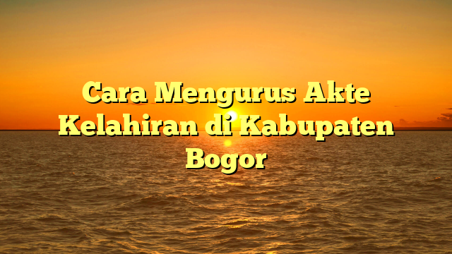 Cara Mengurus Akte Kelahiran di Kabupaten Bogor