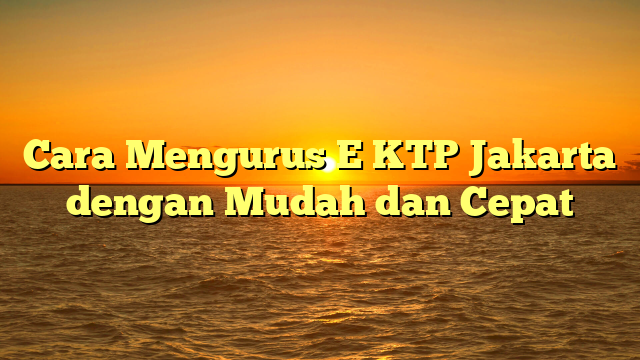 Cara Mengurus E KTP Jakarta dengan Mudah dan Cepat