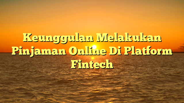 Keunggulan Melakukan Pinjaman Online Di Platform Fintech