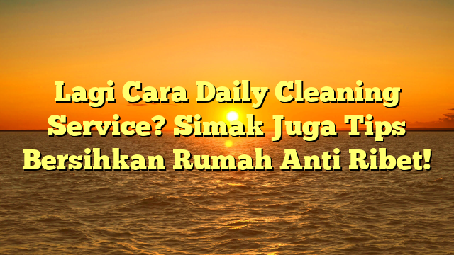 Lagi Cara Daily Cleaning Service? Simak Juga Tips Bersihkan Rumah Anti Ribet!