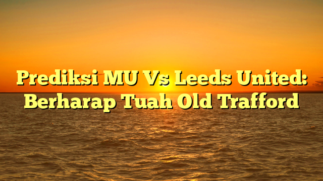 Prediksi MU Vs Leeds United: Berharap Tuah Old Trafford